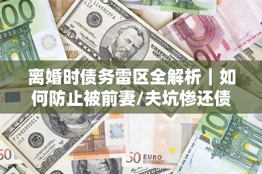 济南离婚时债务雷区全解析｜如何防止被前妻/夫坑惨还债？