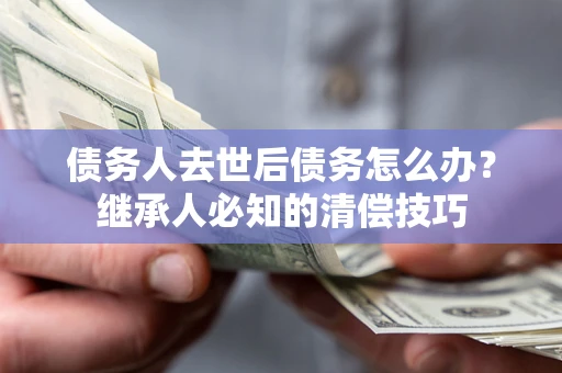济南债务人去世后债务怎么办？继承人必知的清偿技巧