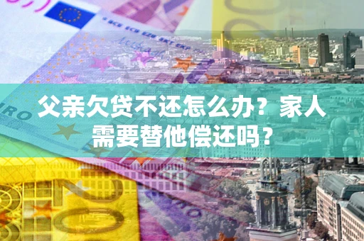 济南父亲欠贷不还怎么办？家人需要替他偿还吗？
