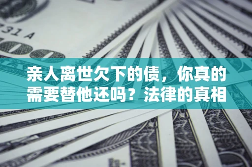 济南亲人离世欠下的债，你真的需要替他还吗？法律的真相或许与你想的不一样